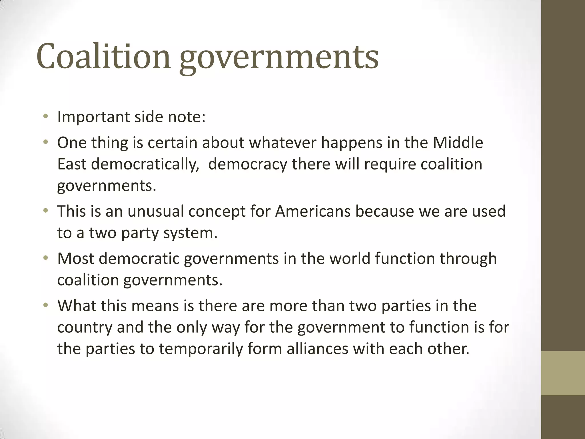 Coalition governments
• Important side note:
• One thing is certain about whatever happens in the Middle
  East democratically, democracy there will require coalition
  governments.
• This is an unusual concept for Americans because we are used
  to a two party system.
• Most democratic governments in the world function through
  coalition governments.
• What this means is there are more than two parties in the
  country and the only way for the government to function is for
  the parties to temporarily form alliances with each other.
 