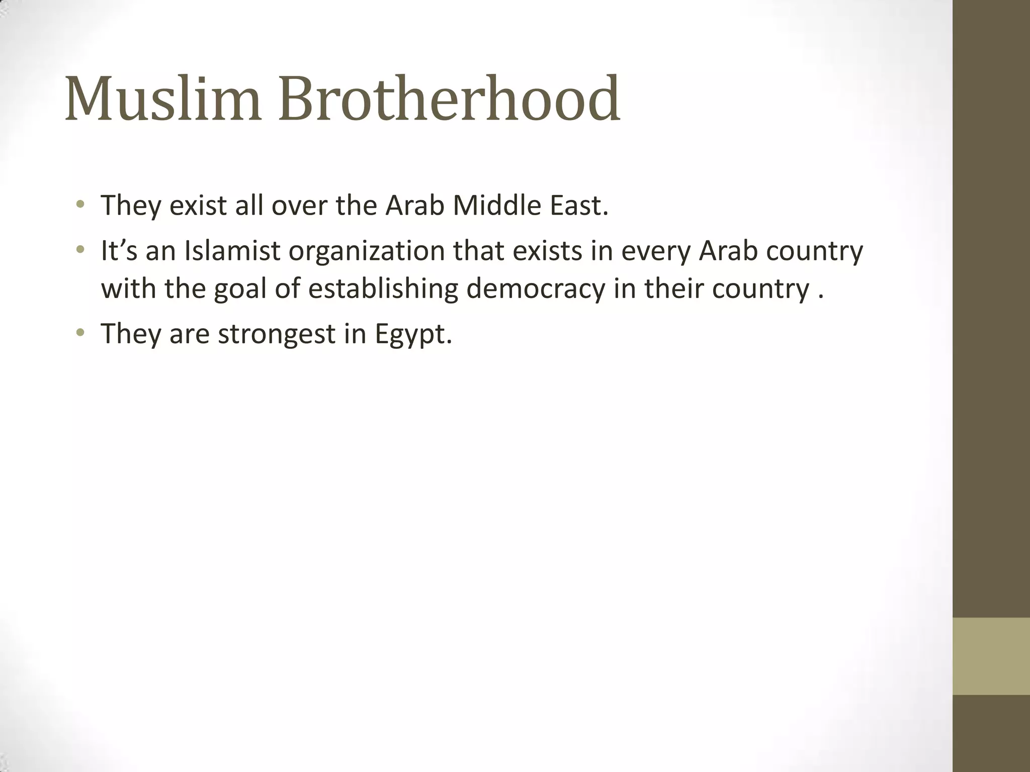 Muslim Brotherhood
• They exist all over the Arab Middle East.
• It’s an Islamist organization that exists in every Arab country
  with the goal of establishing democracy in their country .
• They are strongest in Egypt.
 