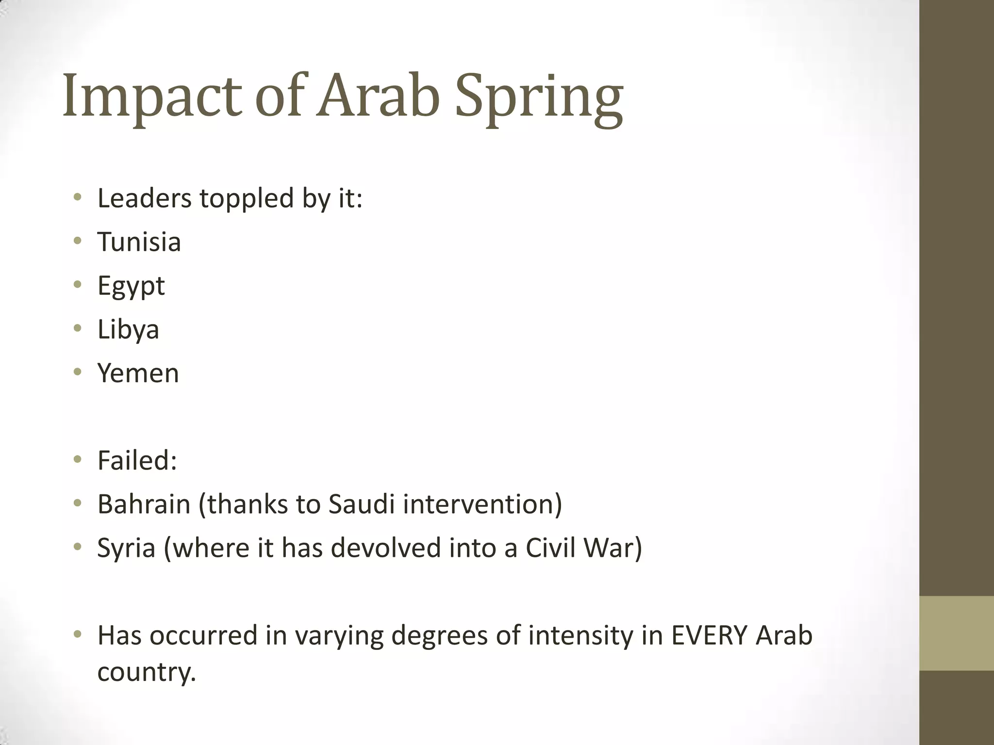 Impact of Arab Spring
•   Leaders toppled by it:
•   Tunisia
•   Egypt
•   Libya
•   Yemen

• Failed:
• Bahrain (thanks to Saudi intervention)
• Syria (where it has devolved into a Civil War)

• Has occurred in varying degrees of intensity in EVERY Arab
  country.
 
