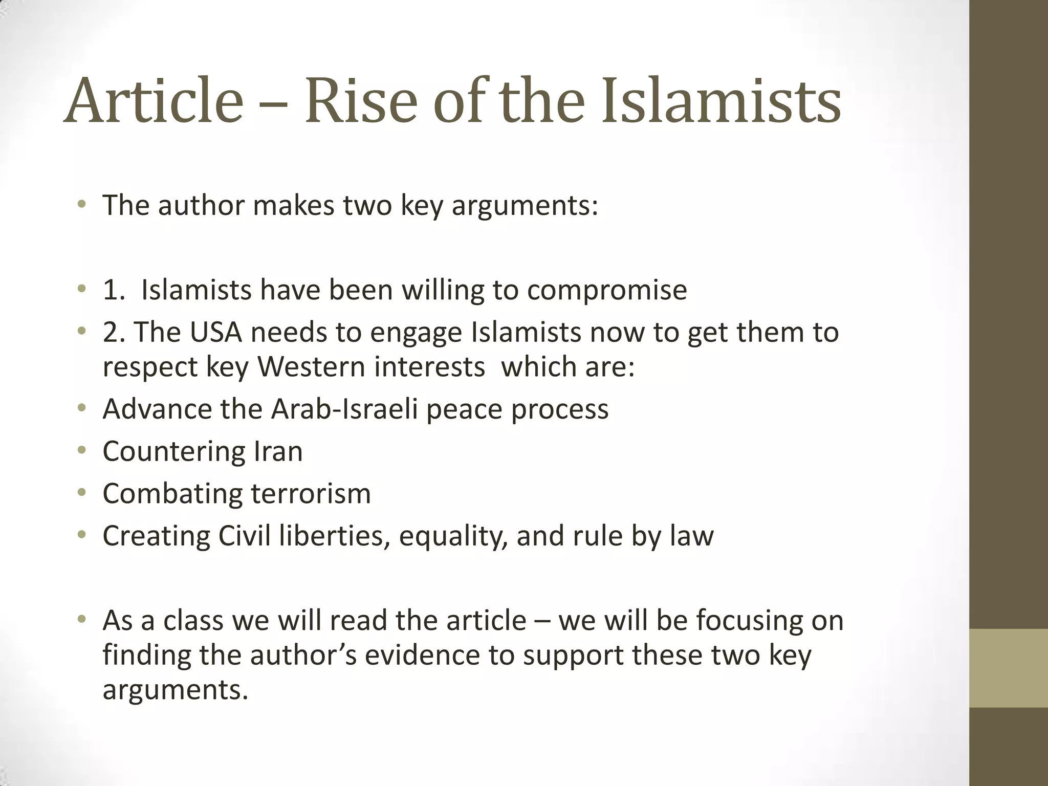 Article – Rise of the Islamists
• The author makes two key arguments:

• 1. Islamists have been willing to compromise
• 2. The USA needs to engage Islamists now to get them to
  respect key Western interests which are:
• Advance the Arab-Israeli peace process
• Countering Iran
• Combating terrorism
• Creating Civil liberties, equality, and rule by law

• As a class we will read the article – we will be focusing on
  finding the author’s evidence to support these two key
  arguments.
 