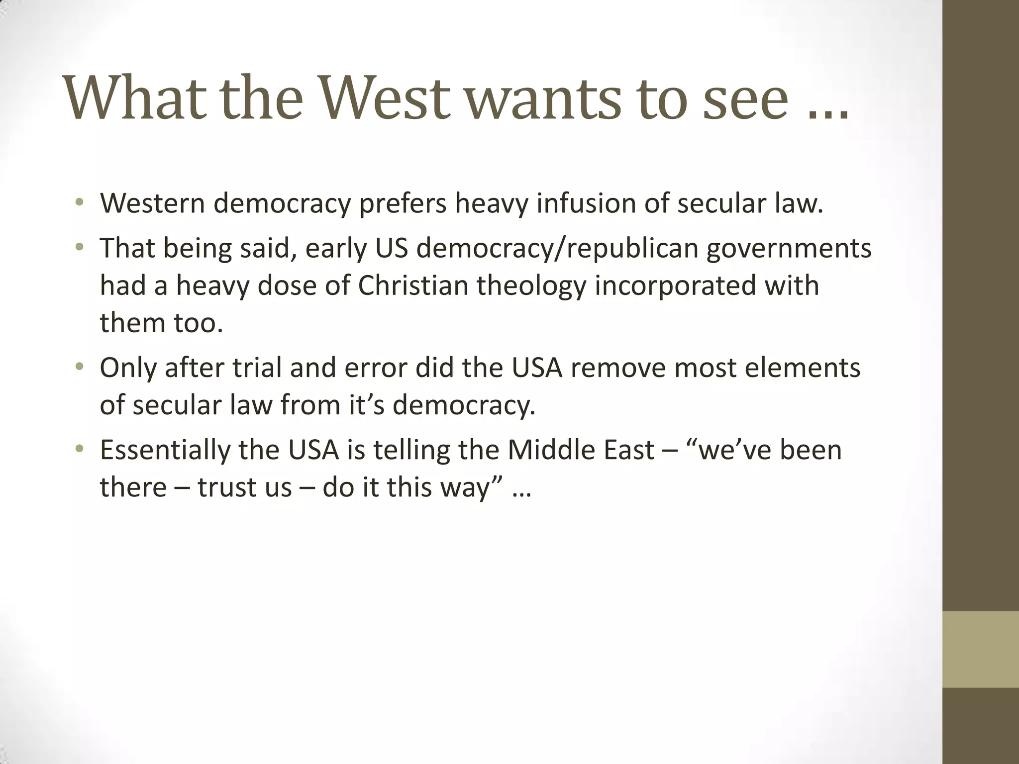 What the West wants to see …
• Western democracy prefers heavy infusion of secular law.
• That being said, early US democracy/republican governments
  had a heavy dose of Christian theology incorporated with
  them too.
• Only after trial and error did the USA remove most elements
  of secular law from it’s democracy.
• Essentially the USA is telling the Middle East – “we’ve been
  there – trust us – do it this way” …
 