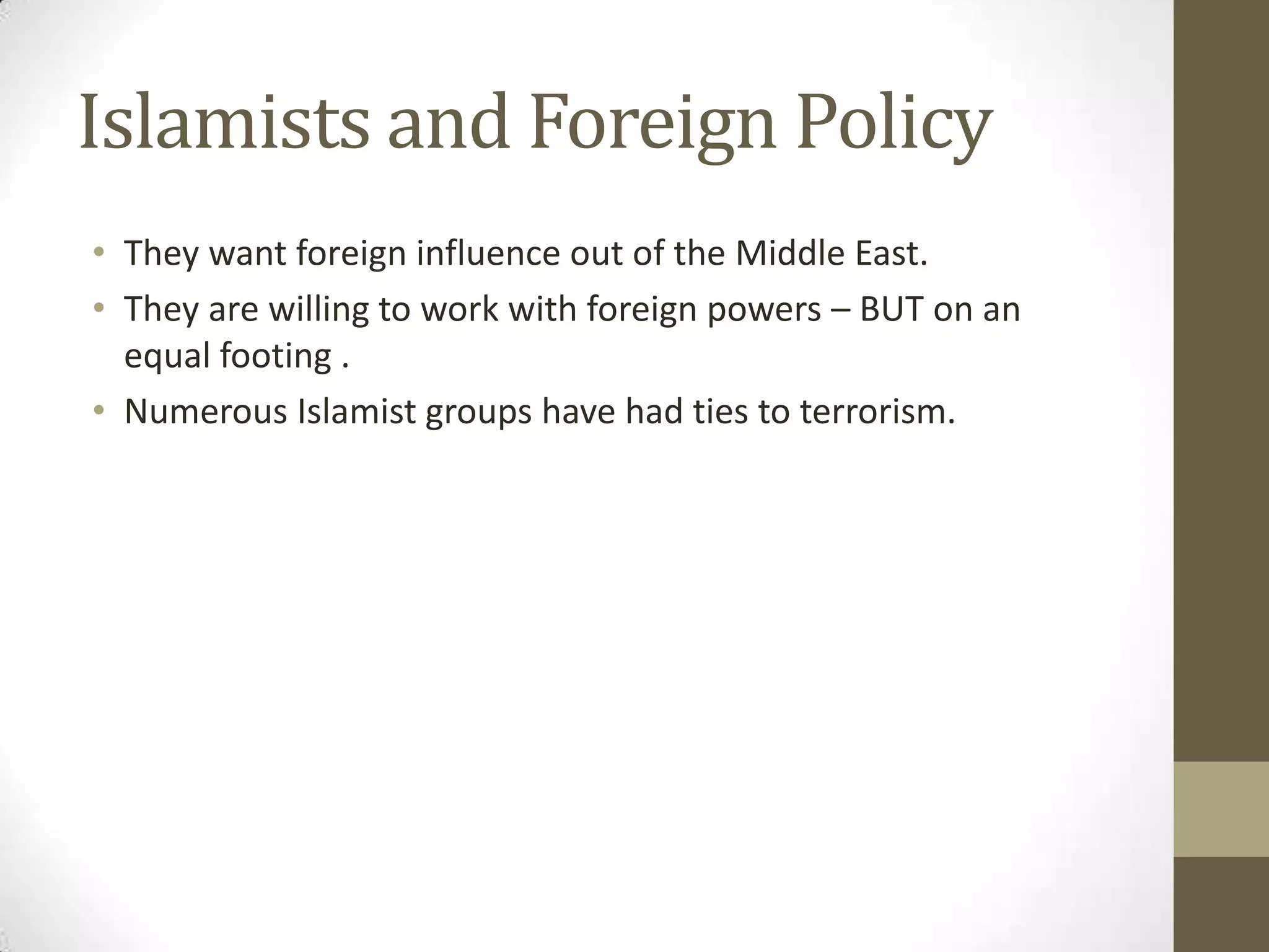 Islamists and Foreign Policy
• They want foreign influence out of the Middle East.
• They are willing to work with foreign powers – BUT on an
  equal footing .
• Numerous Islamist groups have had ties to terrorism.
 