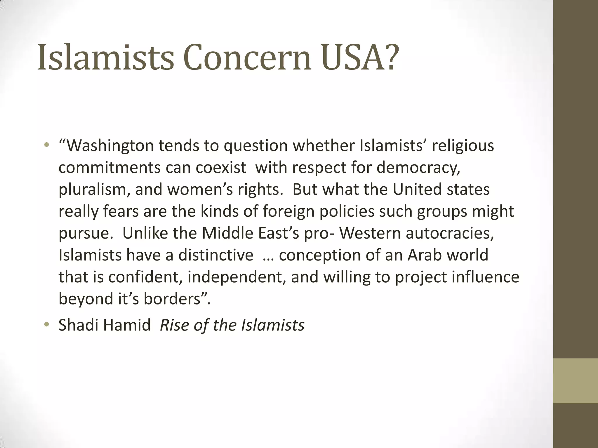 Islamists Concern USA?

• “Washington tends to question whether Islamists’ religious
  commitments can coexist with respect for democracy,
  pluralism, and women’s rights. But what the United states
  really fears are the kinds of foreign policies such groups might
  pursue. Unlike the Middle East’s pro- Western autocracies,
  Islamists have a distinctive … conception of an Arab world
  that is confident, independent, and willing to project influence
  beyond it’s borders”.
• Shadi Hamid Rise of the Islamists
 
