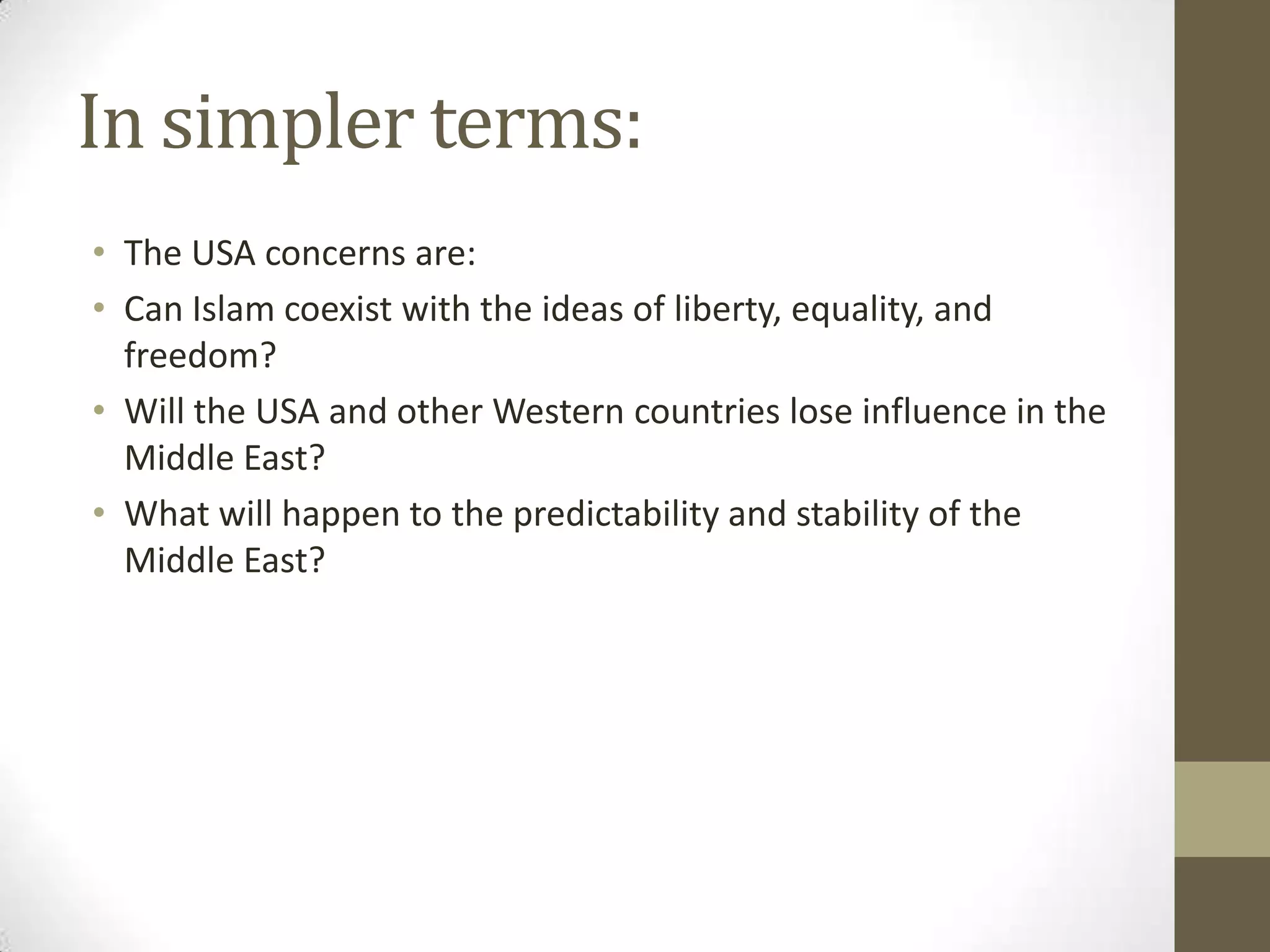 In simpler terms:
• The USA concerns are:
• Can Islam coexist with the ideas of liberty, equality, and
  freedom?
• Will the USA and other Western countries lose influence in the
  Middle East?
• What will happen to the predictability and stability of the
  Middle East?
 