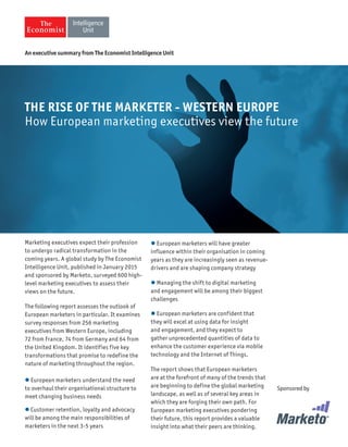 Marketing executives expect their profession
to undergo radical transformation in the
coming years. A global study by The Economist
Intelligence Unit, published in January 2015
and sponsored by Marketo, surveyed 600 high-
level marketing executives to assess their
views on the future.
The following report assesses the outlook of
European marketers in particular. It examines
survey responses from 256 marketing
executives from Western Europe, including
72 from France, 74 from Germany and 64 from
the United Kingdom. It identifies five key
transformations that promise to redefine the
nature of marketing throughout the region.
 European marketers understand the need
to overhaul their organisational structure to
meet changing business needs
 Customer retention, loyalty and advocacy
will be among the main responsibilities of
marketers in the next 3-5 years
 European marketers will have greater
influence within their organisation in coming
years as they are increasingly seen as revenue-
drivers and are shaping company strategy
 Managing the shift to digital marketing
and engagement will be among their biggest
challenges
 European marketers are confident that
they will excel at using data for insight
and engagement, and they expect to
gather unprecedented quantities of data to
enhance the customer experience via mobile
technology and the Internet of Things.
The report shows that European marketers
are at the forefront of many of the trends that
are beginning to define the global marketing
landscape, as well as of several key areas in
which they are forging their own path. For
European marketing executives pondering
their future, this report provides a valuable
insight into what their peers are thinking.
An executive summary from The Economist Intelligence Unit
THE RISE OF THE MARKETER - WESTERN EUROPE
How European marketing executives view the future
Sponsored by
THE RISE OF THE MARKETER - WESTERN EUROPE
How European marketing executives view the future
 