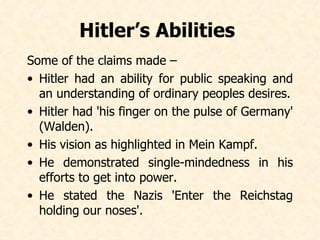 Hitler’s Abilities  Some of the claims made – Hitler had an ability for public speaking and an understanding of ordinary peoples desires. Hitler had 'his finger on the pulse of Germany' (Walden). His vision as highlighted in Mein Kampf. He demonstrated single-mindedness in his efforts to get into power. He stated the Nazis 'Enter the Reichstag holding our noses'.   