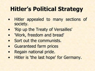 Hitler appealed to many sections of society. 'Rip up the Treaty of Versailles' 'Work, freedom and bread' Sort out the communists. Guaranteed farm prices Regain national pride. Hitler is 'the last hope' for Germany.   Hitler’s Political Strategy   