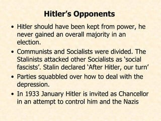 Hitler should have been kept from power, he never gained an overall majority in an election. Communists and Socialists were divided. The Stalinists attacked other Socialists as ‘social fascists’. Stalin declared ‘After Hitler, our turn’ Parties squabbled over how to deal with the depression. In 1933 January Hitler is invited as Chancellor in an attempt to control him and the Nazis  Hitler’s Opponents   