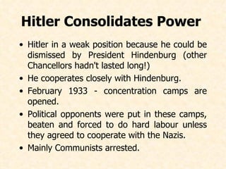 Hitler Consolidates Power  Hitler in a weak position because he could be dismissed by President Hindenburg (other Chancellors hadn't lasted long!) He cooperates closely with Hindenburg. February 1933 - concentration camps are opened. Political opponents were put in these camps, beaten and forced to do hard labour unless they agreed to cooperate with the Nazis. Mainly Communists arrested.   