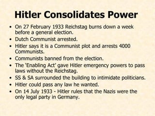 On 27 February 1933 Reichstag burns down a week before a general election. Dutch Communist arrested. Hitler says it is a Communist plot and arrests 4000 Communists. Communists banned from the election. The ‘Enabling Act’ gave Hitler emergency powers to pass laws without the Reichstag. SS & SA surrounded the building to intimidate politicians. Hitler could pass any law he wanted. On 14 July 1933 - Hitler rules that the Nazis were the only legal party in Germany.   Hitler Consolidates Power  