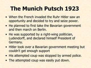 The Munich Putsch 1923  When the French invaded the Ruhr Hitler saw an opportunity and decided to try and seize power. He planned to first take the Bavarian government and then march on Berlin. He was supported by a right-wing politician, Ludendorff, and declared himself President of Germany. Hitler took over a Bavarian government meeting but couldn't get enough support His attempted coup was stopped by armed police. The attempted coup was easily put down.  