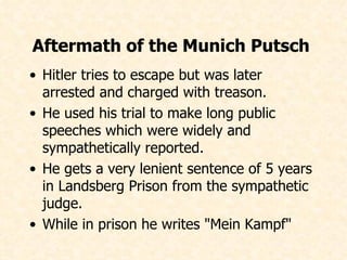 Aftermath of the Munich Putsch  Hitler tries to escape but was later arrested and charged with treason. He used his trial to make long public speeches which were widely and sympathetically reported. He gets a very lenient sentence of 5 years in Landsberg Prison from the sympathetic judge. While in prison he writes "Mein Kampf"   