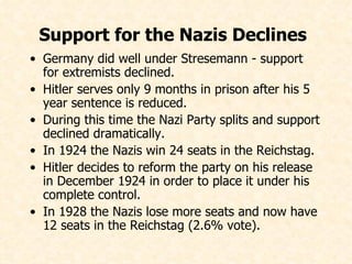Support for the Nazis Declines   Germany did well under Stresemann - support for extremists declined. Hitler serves only 9 months in prison after his 5 year sentence is reduced. During this time the Nazi Party splits and support declined dramatically. In 1924 the Nazis win 24 seats in the Reichstag. Hitler decides to reform the party on his release in December 1924 in order to place it under his complete control. In 1928 the Nazis lose more seats and now have 12 seats in the Reichstag (2.6% vote).   