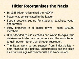 Hitler Reorganises the Nazis   In 1925 Hitler re-launched the NSDAP . Power was concentrated in the leader.  Special sections set up for students, teachers, youth and farmers. Party branches in all major towns - soon 100,000 members. Hitler decided to use elections and works to exploit the weaknesses in German democracy and the constitution to gain power rather than through revolution. The Nazis work to get support from industrialists – both financial and political. Industrialists see the Nazis as a bulwark against communists and trade unions.   