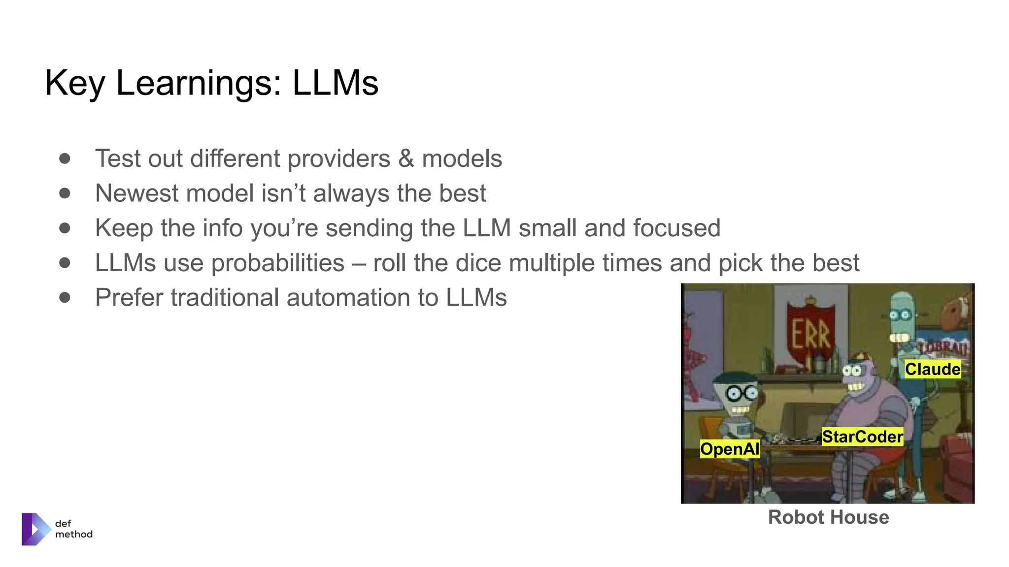 Key Learnings: LLMs
● Test out different providers & models
● Newest model isn’t always the best
● Keep the info you’re sending the LLM small and focused
● LLMs use probabilities – roll the dice multiple times and pick the best
● Prefer traditional automation to LLMs
OpenAI
StarCoder
Claude
Robot House
 