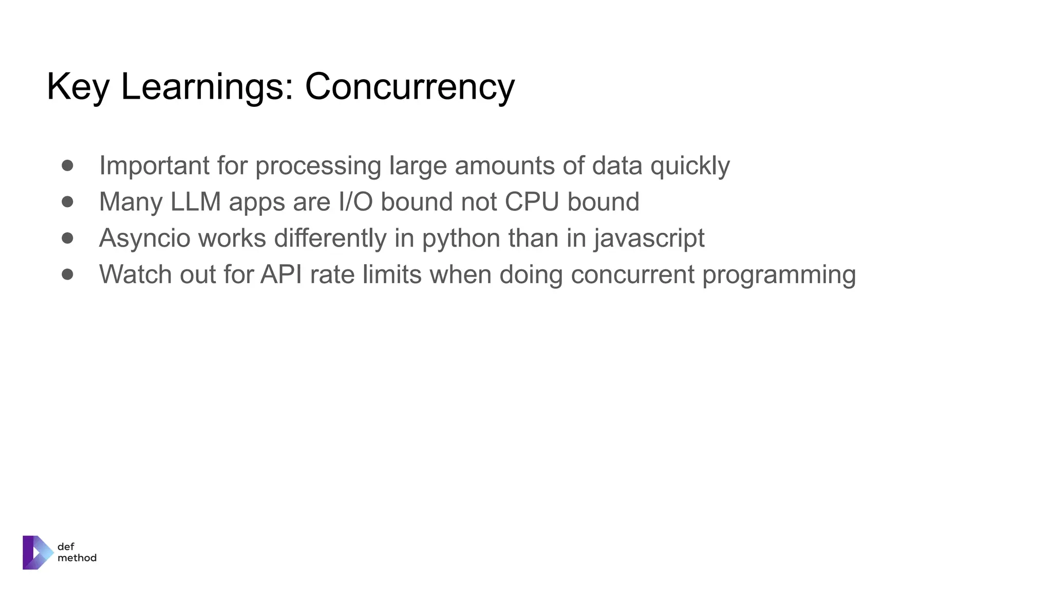 Key Learnings: Concurrency
● Important for processing large amounts of data quickly
● Many LLM apps are I/O bound not CPU bound
● Asyncio works differently in python than in javascript
● Watch out for API rate limits when doing concurrent programming
 