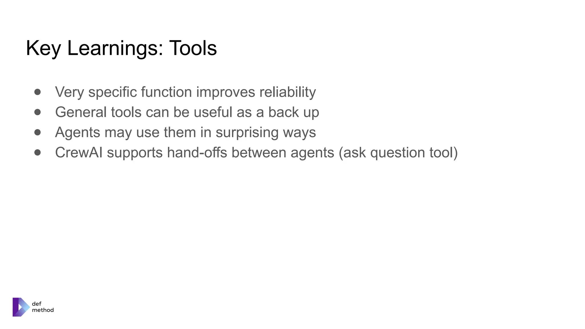 Key Learnings: Tools
● Very specific function improves reliability
● General tools can be useful as a back up
● Agents may use them in surprising ways
● CrewAI supports hand-offs between agents (ask question tool)
 