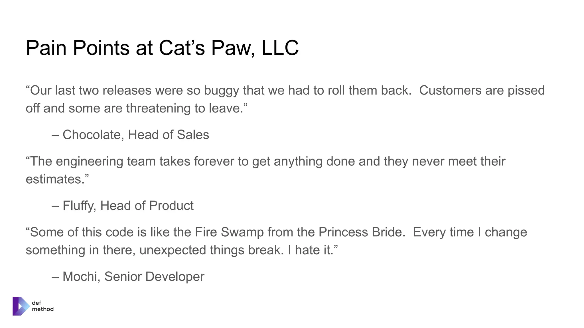Pain Points at Cat’s Paw, LLC
“Our last two releases were so buggy that we had to roll them back. Customers are pissed
off and some are threatening to leave.”
– Chocolate, Head of Sales
“The engineering team takes forever to get anything done and they never meet their
estimates.”
– Fluffy, Head of Product
“Some of this code is like the Fire Swamp from the Princess Bride. Every time I change
something in there, unexpected things break. I hate it.”
– Mochi, Senior Developer
 