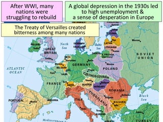 After WWI, many
nations were
struggling to rebuild
A global depression in the 1930s led
to high unemployment &
a sense of desperation in Europe
The Treaty of Versailles created
bitterness among many nations
 