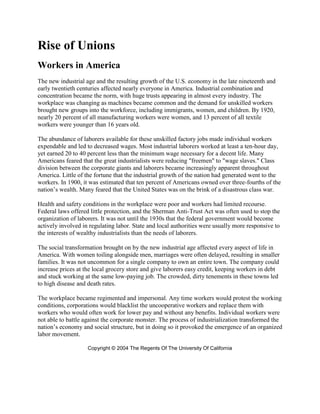 Rise of Unions
Workers in America
The new industrial age and the resulting growth of the U.S. economy in the late nineteenth and
early twentieth centuries affected nearly everyone in America. Industrial combination and
concentration became the norm, with huge trusts appearing in almost every industry. The
workplace was changing as machines became common and the demand for unskilled workers
brought new groups into the workforce, including immigrants, women, and children. By 1920,
nearly 20 percent of all manufacturing workers were women, and 13 percent of all textile
workers were younger than 16 years old.
The abundance of laborers available for these unskilled factory jobs made individual workers
expendable and led to decreased wages. Most industrial laborers worked at least a ten-hour day,
yet earned 20 to 40 percent less than the minimum wage necessary for a decent life. Many
Americans feared that the great industrialists were reducing "freemen" to "wage slaves." Class
division between the corporate giants and laborers became increasingly apparent throughout
America. Little of the fortune that the industrial growth of the nation had generated went to the
workers. In 1900, it was estimated that ten percent of Americans owned over three-fourths of the
nation’s wealth. Many feared that the United States was on the brink of a disastrous class war.
Health and safety conditions in the workplace were poor and workers had limited recourse.
Federal laws offered little protection, and the Sherman Anti-Trust Act was often used to stop the
organization of laborers. It was not until the 1930s that the federal government would become
actively involved in regulating labor. State and local authorities were usually more responsive to
the interests of wealthy industrialists than the needs of laborers.
The social transformation brought on by the new industrial age affected every aspect of life in
America. With women toiling alongside men, marriages were often delayed, resulting in smaller
families. It was not uncommon for a single company to own an entire town. The company could
increase prices at the local grocery store and give laborers easy credit, keeping workers in debt
and stuck working at the same low-paying job. The crowded, dirty tenements in these towns led
to high disease and death rates.
The workplace became regimented and impersonal. Any time workers would protest the working
conditions, corporations would blacklist the uncooperative workers and replace them with
workers who would often work for lower pay and without any benefits. Individual workers were
not able to battle against the corporate monster. The process of industrialization transformed the
nation’s economy and social structure, but in doing so it provoked the emergence of an organized
labor movement.
Copyright © 2004 The Regents Of The University Of California

 