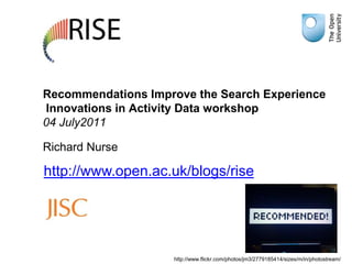 Recommendations Improve the Search Experience Innovations in Activity Data workshop04 July2011 Richard Nurse http://www.open.ac.uk/blogs/rise http://www.flickr.com/photos/jm3/2779185414/sizes/m/in/photostream/ 
