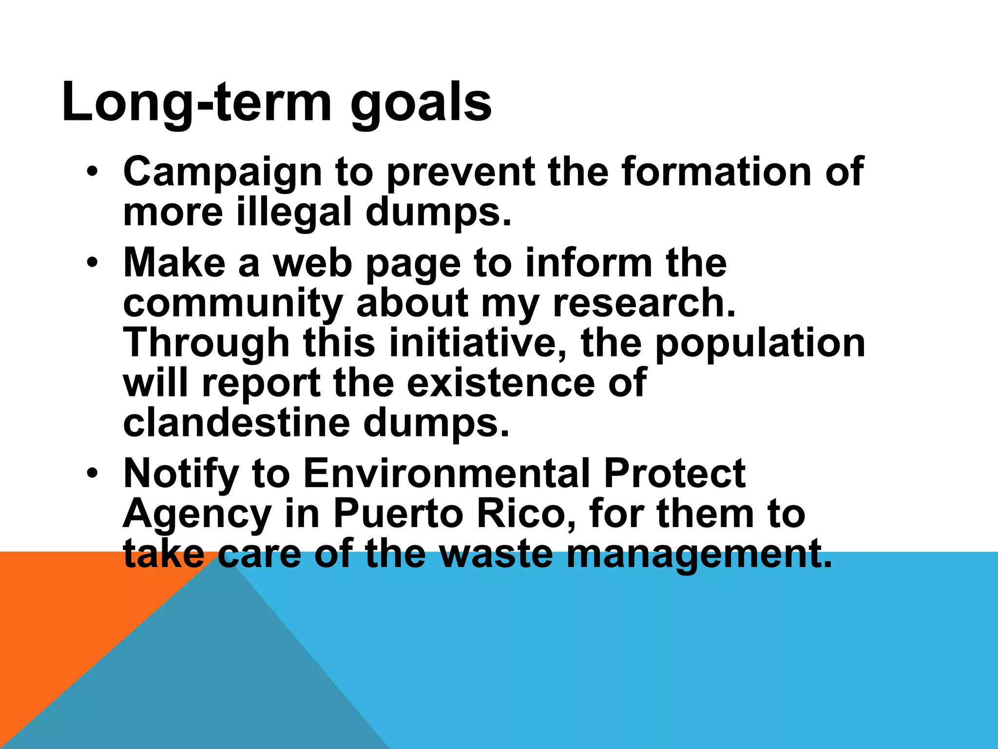 • Campaign to prevent the formation of
more illegal dumps.
• Make a web page to inform the
community about my research.
Through this initiative, the population
will report the existence of
clandestine dumps.
• Notify to Environmental Protect
Agency in Puerto Rico, for them to
take care of the waste management.
Long-term goals
 