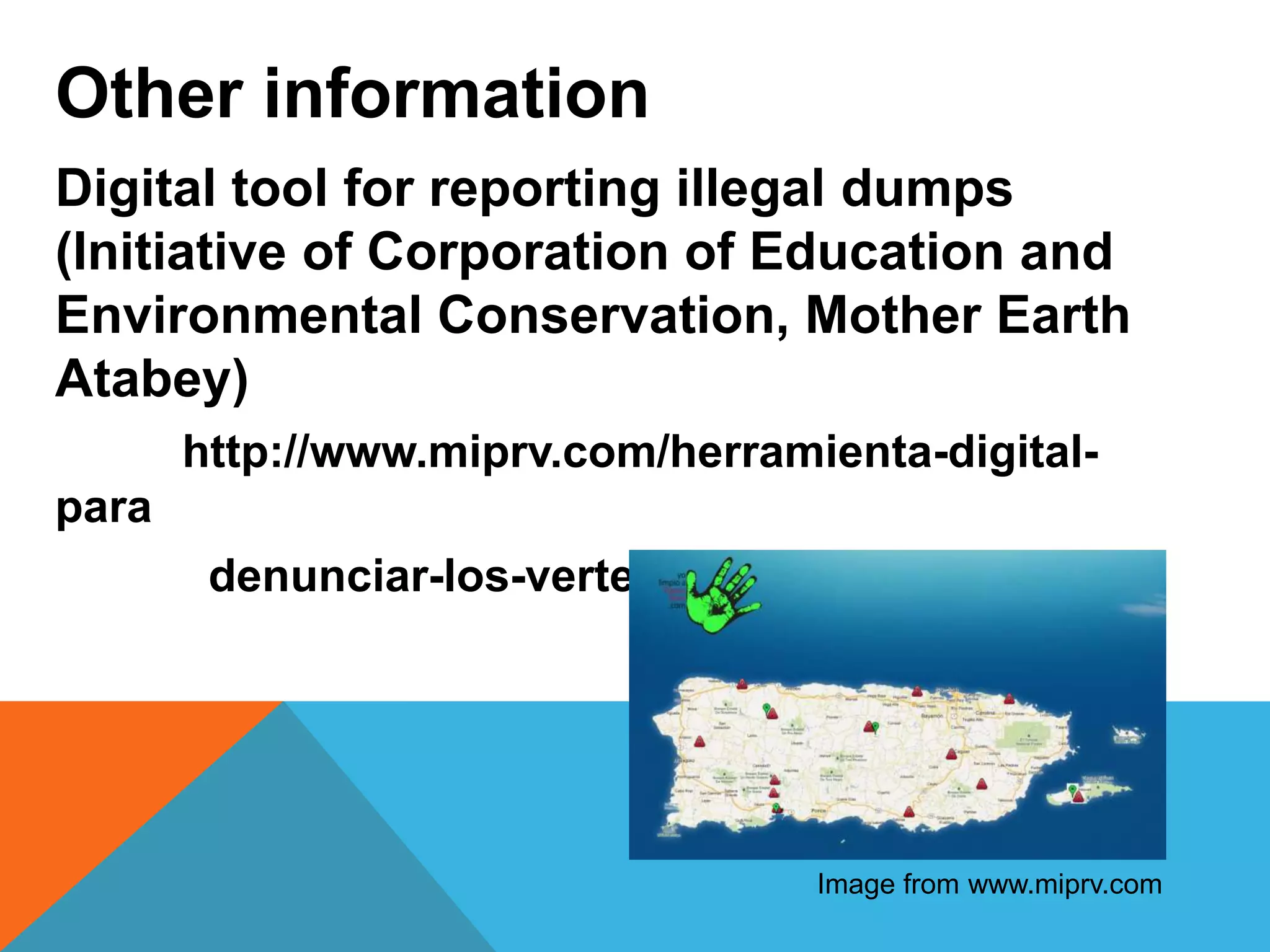 Digital tool for reporting illegal dumps
(Initiative of Corporation of Education and
Environmental Conservation, Mother Earth
Atabey)
http://www.miprv.com/herramienta-digital-
para
denunciar-los-vertederos-clandestinos/
Image from www.miprv.com
Other information
 