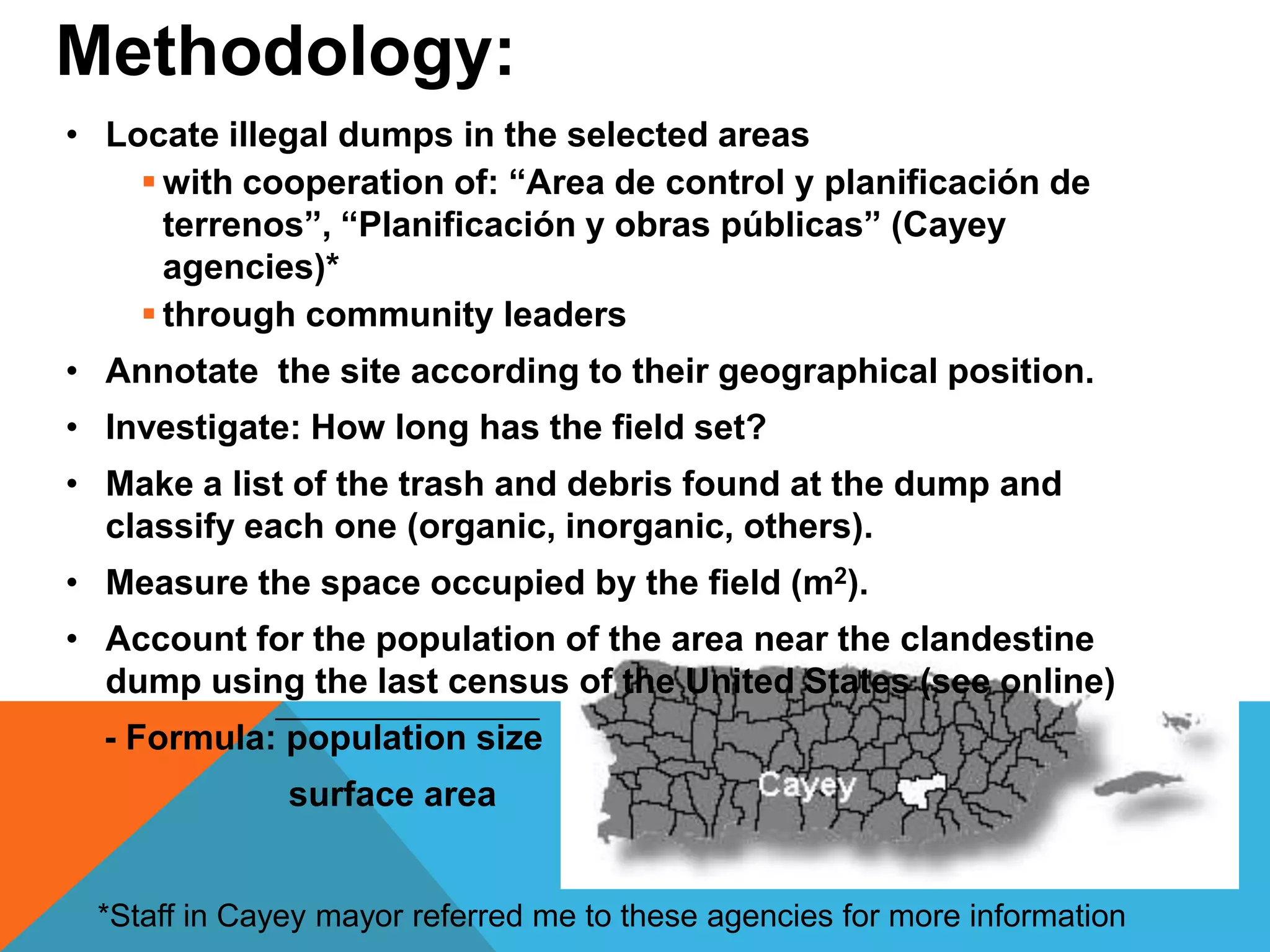 • Locate illegal dumps in the selected areas
 with cooperation of: “Area de control y planificación de
terrenos”, “Planificación y obras públicas” (Cayey
agencies)*
 through community leaders
• Annotate the site according to their geographical position.
• Investigate: How long has the field set?
• Make a list of the trash and debris found at the dump and
classify each one (organic, inorganic, others).
• Measure the space occupied by the field (m2).
• Account for the population of the area near the clandestine
dump using the last census of the United States (see online)
- Formula: population size
surface area
Methodology:
*Staff in Cayey mayor referred me to these agencies for more information
 
