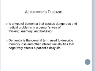 ALZHEIMER’S DISEASE

   Is a type of dementia that causes dangerous and
    radical problems in a person’s way of
    thinking, memory, and behavior

   Dementia is the general term used to describe
    memory loss and other intellectual abilities that
    negatively affects a patient’s daily life
 