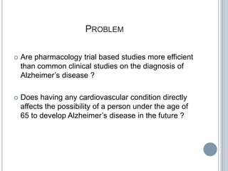 PROBLEM

   Are pharmacology trial based studies more efficient
    than common clinical studies on the diagnosis of
    Alzheimer’s disease ?

   Does having any cardiovascular condition directly
    affects the possibility of a person under the age of
    65 to develop Alzheimer’s disease in the future ?
 