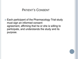 PATIENT’S CONSENT

   Each participant of the Pharmacology Trial study
    must sign an informed consent
    agreement, affirming that he or she is willing to
    participate, and understands the study and its
    purpose.
 