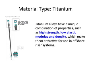 Material	
  Type:	
  Titanium	
  
Titanium	
  alloys	
  have	
  a	
  unique	
  
combina>on	
  of	
  proper>es,	
  such	
  
as	
  high	
  strength,	
  low	
  elasDc	
  
modulus	
  and	
  density,	
  which	
  make	
  
them	
  a[rac>ve	
  for	
  use	
  in	
  oﬀshore	
  
riser	
  systems.	
  
 