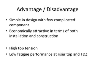 Advantage	
  /	
  Disadvantage	
  
•  Simple	
  in	
  design	
  with	
  few	
  complicated	
  
component	
  
•  Economically	
  a[rac>ve	
  in	
  terms	
  of	
  both	
  
installa>on	
  and	
  construc>on	
  
•  High	
  top	
  tension	
  
•  Low	
  fa>gue	
  performance	
  at	
  riser	
  top	
  and	
  TDZ	
  
 
