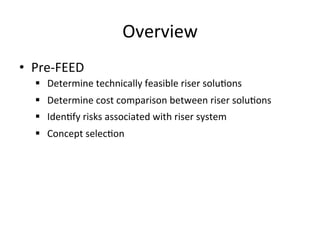 Overview	
  
•  Pre-­‐FEED	
  
§  Determine	
  technically	
  feasible	
  riser	
  solu>ons	
  
§  Determine	
  cost	
  comparison	
  between	
  riser	
  solu>ons	
  
§  Iden>fy	
  risks	
  associated	
  with	
  riser	
  system	
  
§  Concept	
  selec>on	
  
 