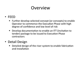 Overview	
  
•  FEED	
  
§  Further	
  develop	
  selected	
  concept	
  (or	
  concepts)	
  to	
  enable	
  
Operator	
  to	
  commence	
  the	
  Execu>on	
  Phase	
  with	
  high	
  
degree	
  of	
  conﬁdence	
  and	
  low	
  level	
  of	
  risk	
  
§  Develop	
  documenta>on	
  to	
  enable	
  an	
  ITT	
  (invita>on	
  to	
  
tender)	
  package	
  to	
  be	
  issued	
  to	
  Execu>on	
  Phase	
  
contractors	
  
•  Detail	
  Design	
  
§  Detailed	
  design	
  of	
  the	
  riser	
  system	
  to	
  enable	
  fabrica>on	
  
and	
  installa>on	
  
 