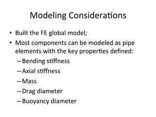 Modeling	
  Considera>ons	
  
•  Built	
  the	
  FE	
  global	
  model;	
  
•  Most	
  components	
  can	
  be	
  modeled	
  as	
  pipe	
  
elements	
  with	
  the	
  key	
  proper>es	
  deﬁned:	
  
– Bending	
  s>ﬀness	
  
– Axial	
  s>ﬀness	
  
– Mass	
  
– Drag	
  diameter	
  
– Buoyancy	
  diameter	
  
 