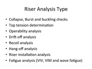 Riser	
  Analysis	
  Type	
  
•  Collapse,	
  Burst	
  and	
  buckling	
  checks	
  
•  Top	
  tension	
  determina>on	
  
•  Operability	
  analysis	
  
•  DriL-­‐oﬀ	
  analysis	
  
•  Recoil	
  analysis	
  
•  Hang-­‐oﬀ	
  analysis	
  
•  Riser	
  installa>on	
  analysis	
  
•  Fa>gue	
  analysis	
  (VIV,	
  VIM	
  and	
  wave	
  fa>gue)	
  
 