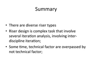 Summary	
  
•  There	
  are	
  diverse	
  riser	
  types	
  
•  Riser	
  design	
  is	
  complex	
  task	
  that	
  involve	
  
several	
  itera>on	
  analysis,	
  involving	
  inter-­‐
discipline	
  itera>on;	
  
•  Some	
  >me,	
  technical	
  factor	
  are	
  overpassed	
  by	
  
not	
  technical	
  factor;	
  
 