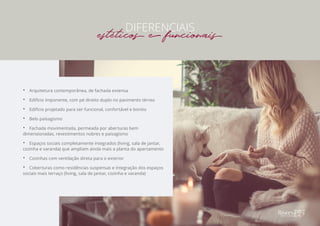 •• Arquitetura contemporânea, de fachada extensa
•• Edifício imponente, com pé direito duplo no pavimento térreo
•• Edifício projetado para ser funcional, confortável e bonito
•• Belo paisagismo
•• Fachada movimentada, permeada por aberturas bem
dimensionadas, revestimentos nobres e paisagismo
•• Espaços sociais completamente integrados (living, sala de jantar,
cozinha e varanda) que ampliam ainda mais a planta do apartamento
•• Cozinhas com ventilação direta para o exterior
•• Coberturas como residências suspensas e integração dos espaços
sociais mais terraço (living, sala de jantar, cozinha e varanda)
DIFERENCIAIS
estéticos e funcionais
 