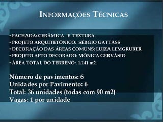 INFORMAÇÕES TÉCNICAS

• FACHADA: CERÂMICA E TEXTURA
• PROJETO ARQUITETÔNICO: SÉRGIO GATTÁSS
• DECORAÇÃO DAS ÁREAS COMUNS: LUIZA LEMGRUBER
• PROJETO APTO DECORADO: MÔNICA GERVÁSIO
• ÁREA TOTAL DO TERRENO: 1.141 m2


Número de pavimentos: 6
Unidades por Pavimento: 6
Total: 36 unidades (todas com 90 m2)
Vagas: 1 por unidade
 