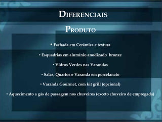 DIFERENCIAIS
                              PRODUTO
                      • Fachada em Cerâmica e textura
                • Esquadrias em alumínio anodizado bronze

                       • Vidros Verdes nas Varandas

                 • Salas, Quartos e Varanda em porcelanato

                 • Varanda Gourmet, com kit grill (opcional)

• Aquecimento a gás de passagem nos chuveiros (exceto chuveiro de empregada)
 