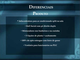 DIFERENCIAIS
              PRODUTO
• Infra-estrutura para ar condicionado split na sala
        • Hall Social com pé direito duplo

    • Misturadores nos banheiros e na cozinha

        • 3 Opções de planta + acabamento

   • 100% do apto entregue com forro de gesso

       • Vestiário para funcionários no PUC
 