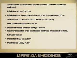 D IFERENCIAIS  R EZIDENZES Apartamentos com hall social exclusivo (Roma - elevador de serviço exclusivo) Pé-direito de piso – 3,33 m Pé-direito livre: área social e íntima - 2,80 m, área serviço - 2,50 m. Suíte Master com sala de banho (Roma - 2 banheiros) Profundidade da sala - de 4 a 6 m Boca mínima das áreas de serviço - 3,40 m Isolamento acústico entre as unidades e entre as áreas social e íntima. Estrutura flexível. Depósitos de 3,15 a 6,20 m Pé-direito do Lobby: 4,8 m 