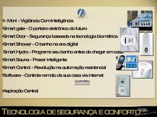 T ECNOLOGIA DE SEGURANÇA E CONFORTO I- Moni - Vigilância Com Inteligência Smart gate - O porteiro eletrônico do futuro Smart Door - Segurança baseada na tecnologia biométrica Smart Shower - O banho na era digital Smart Hydro - Programe seu banho antes de chegar em casa Smart Sauna - Prazer inteligente Smart Control - Revolução na automação residencial Software - Controle remoto da sua casa via internet Aspiração Central 