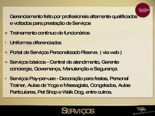 S ERVIÇOS Gerenciamento feito por profissionais altamente qualificados e voltados para prestação de Serviços  Treinamento contínuo de funcionários Uniformes diferenciados Portal de Serviços Personalizado Riserva  ( via web ) Serviços básicos - Central de atendimento, Gerente conciergie, Governança, Manutenção e Segurança Serviços Pay-per-use - Decoração para festas, Personal Trainer, Aulas de Yoga e Massagista, Congelados, Aulas Particulares, Pet Shop e Walk Dog, entre outros. 