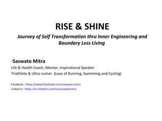 RISE & SHINE
Journey of Self Transformation thru Inner Engineering and
Boundary Less Living
-Saswato Mitra
Life & Health Coach, Mentor, Inspirational Speaker
Triathlete & Ultra runner (Love of Running, Swimming and Cycling)
Facebook : https://www.facebook.com/saswato.mitra
Linked in : https://in.linkedin.com/in/saswatomitra
 