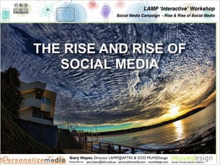 LAMP ʻInteractiveʼ Workshop
                                        Social Media Campaign - Rise & Rise of Social Media




THE RISE AND RISE OF
   SOCIAL MEDIA




    Gary Hayes, Director LAMP@AFTRS & CCO MUVEDesign
    lamp.edu.au - gary.hayes@aftrs.edu.au - personalizemedia.com - muvedesign.com
 