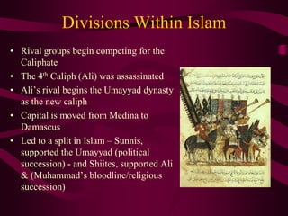 Divisions Within Islam
• Rival groups begin competing for the
Caliphate
• The 4th Caliph (Ali) was assassinated
• Ali’s rival begins the Umayyad dynasty
as the new caliph
• Capital is moved from Medina to
Damascus
• Led to a split in Islam – Sunnis,
supported the Umayyad (political
succession) - and Shiites, supported Ali
& (Muhammad’s bloodline/religious
succession)
 