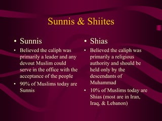 Sunnis & Shiites
• Sunnis
• Believed the caliph was
primarily a leader and any
devout Muslim could
serve in the office with the
acceptance of the people
• 90% of Muslims today are
Sunnis
• Shias
• Believed the caliph was
primarily a religious
authority and should be
held only by the
descendants of
Muhammad
• 10% of Muslims today are
Shias (most are in Iran,
Iraq, & Lebanon)
 