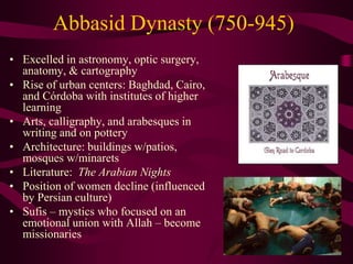Abbasid Dynasty (750-945)
• Excelled in astronomy, optic surgery,
anatomy, & cartography
• Rise of urban centers: Baghdad, Cairo,
and Córdoba with institutes of higher
learning
• Arts, calligraphy, and arabesques in
writing and on pottery
• Architecture: buildings w/patios,
mosques w/minarets
• Literature: The Arabian Nights
• Position of women decline (influenced
by Persian culture)
• Sufis – mystics who focused on an
emotional union with Allah – become
missionaries
 